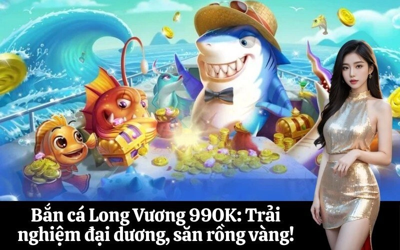 Bắn cá Long Vương 99OK: Trải nghiệm đại dương, săn rồng vàng!